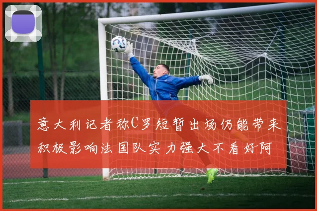 意大利记者称C罗短暂出场仍能带来积极影响法国队实力强大不看好阿根廷表现