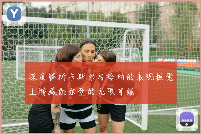 深度解析卡斯尔与哈珀的表现板凳上潜藏凯尔登的无限可能