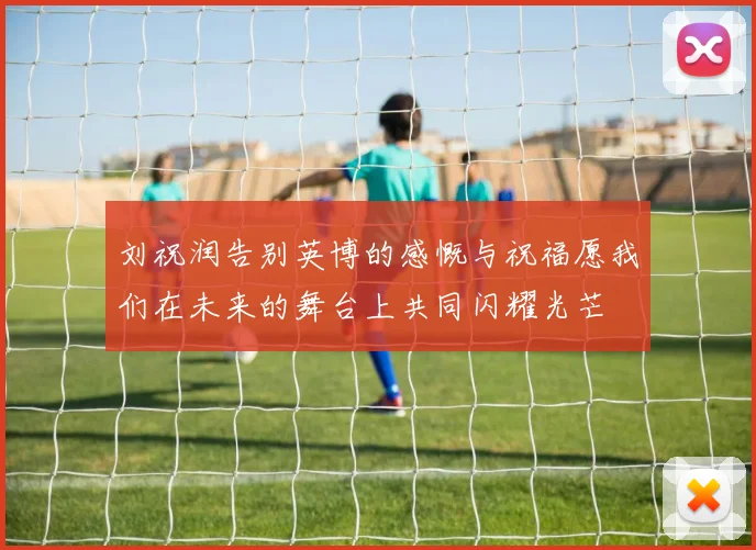 刘祝润告别英博的感慨与祝福愿我们在未来的舞台上共同闪耀光芒