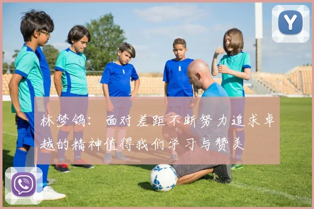 林梦鸽：面对差距不断努力追求卓越的精神值得我们学习与赞美