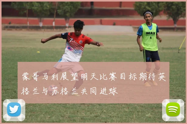 蒙哥马利展望明天比赛目标期待英格兰与苏格兰共同进球