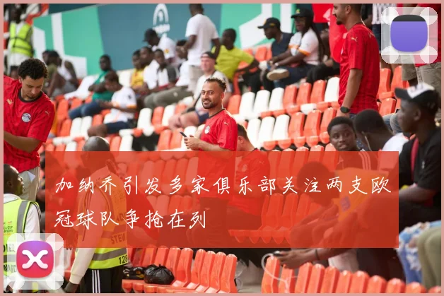 加纳乔引发多家俱乐部关注两支欧冠球队争抢在列