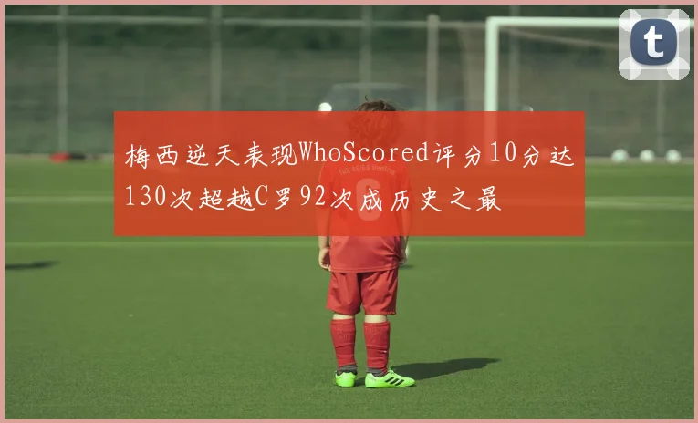 梅西逆天表现WhoScored评分10分达130次超越C罗92次成历史之最