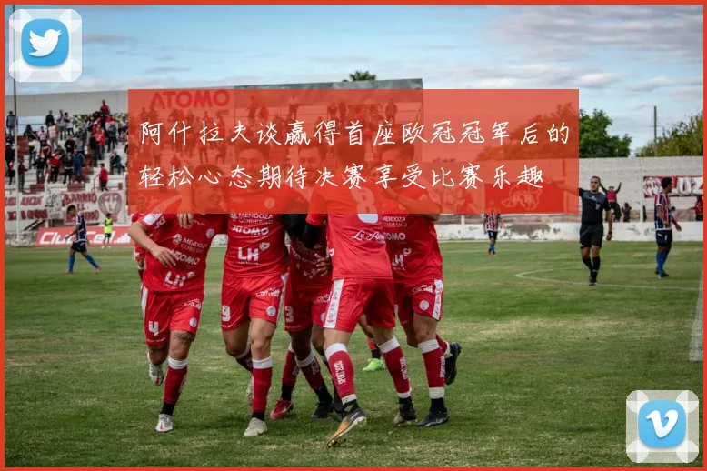 阿什拉夫谈赢得首座欧冠冠军后的轻松心态期待决赛享受比赛乐趣