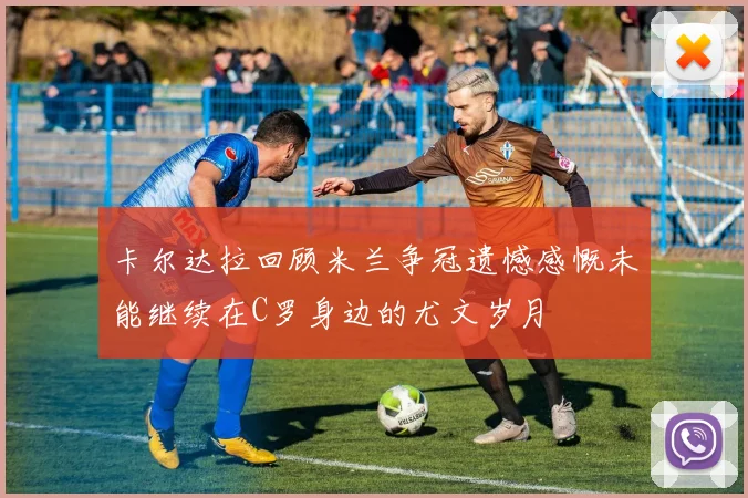 卡尔达拉回顾米兰争冠遗憾感慨未能继续在C罗身边的尤文岁月