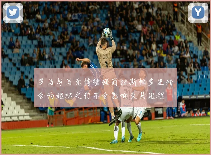 罗马与马竞持续磋商拉斯帕多里转会西超杯之行不会影响交易进程